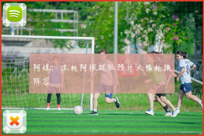 阿媒：末轮阿根廷队预计大幅轮换阵容