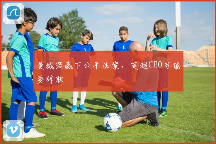 曼城若赢下公平法案，英超CEO可能要辞职