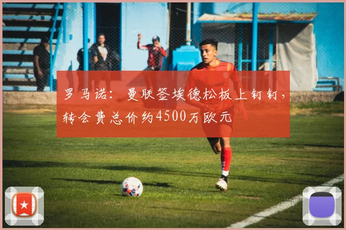 罗马诺：曼联签埃德松板上钉钉，转会费总价约4500万欧元